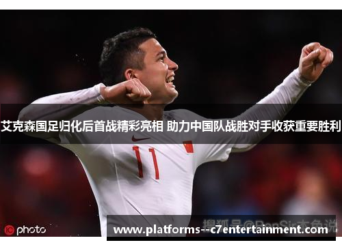 艾克森国足归化后首战精彩亮相 助力中国队战胜对手收获重要胜利