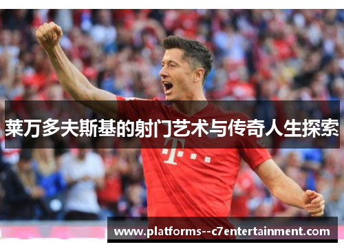 莱万多夫斯基的射门艺术与传奇人生探索