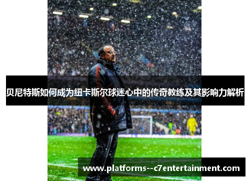 贝尼特斯如何成为纽卡斯尔球迷心中的传奇教练及其影响力解析