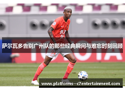 萨尔瓦多告别广州队的那些经典瞬间与难忘时刻回顾