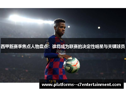 西甲新赛季焦点人物盘点：谁将成为联赛的决定性明星与关键球员