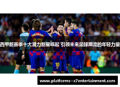 西甲新赛季十大潜力新星崛起 引领未来足球潮流的年轻力量
