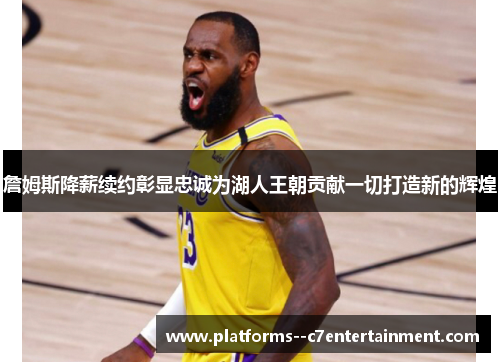 詹姆斯降薪续约彰显忠诚为湖人王朝贡献一切打造新的辉煌