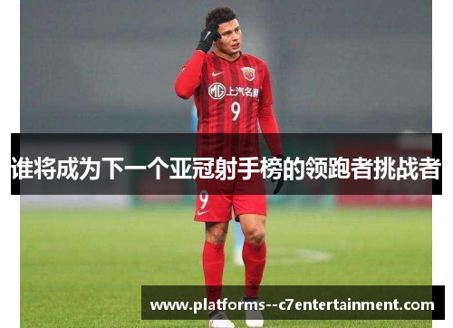 谁将成为下一个亚冠射手榜的领跑者挑战者 谁将成为下一个亚冠射手榜的领跑者挑战者