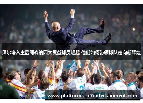 贝尔塔入主后阿森纳四大受益球员崛起 他们如何带领球队走向新辉煌 贝尔塔入主后阿森纳四大受益球员崛起 他们如何带领球队走向新辉煌