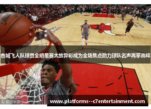 费城飞人队球员全明星赛大放异彩成为全场焦点助力球队名声再攀高峰 费城飞人队球员全明星赛大放异彩成为全场焦点助力球队名声再攀高峰