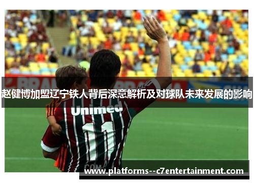 赵健博加盟辽宁铁人背后深意解析及对球队未来发展的影响 赵健博加盟辽宁铁人背后深意解析及对球队未来发展的影响