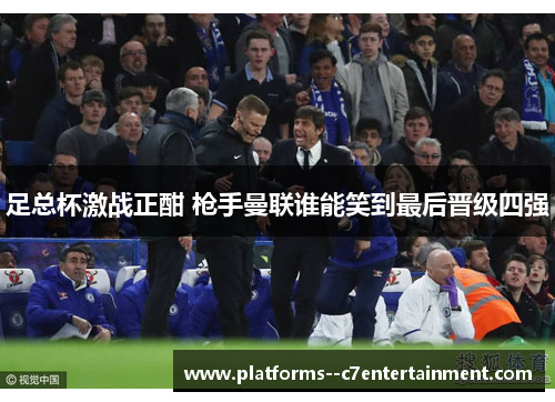 足总杯激战正酣 枪手曼联谁能笑到最后晋级四强 足总杯激战正酣 枪手曼联谁能笑到最后晋级四强