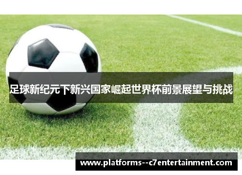 足球新纪元下新兴国家崛起世界杯前景展望与挑战