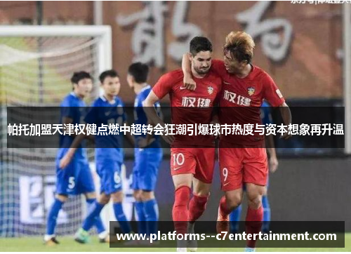 帕托加盟天津权健点燃中超转会狂潮引爆球市热度与资本想象再升温