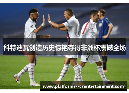 科特迪瓦创造历史惊艳夺得非洲杯震撼全场 科特迪瓦创造历史惊艳夺得非洲杯震撼全场