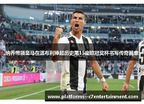 纳乔带领皇马在温布利捧起历史第15座欧冠奖杯书写传奇篇章 纳乔带领皇马在温布利捧起历史第15座欧冠奖杯书写传奇篇章