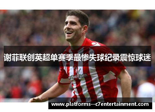 谢菲联创英超单赛季最惨失球纪录震惊球迷 谢菲联创英超单赛季最惨失球纪录震惊球迷