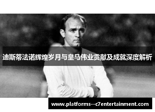 迪斯蒂法诺辉煌岁月与皇马伟业贡献及成就深度解析