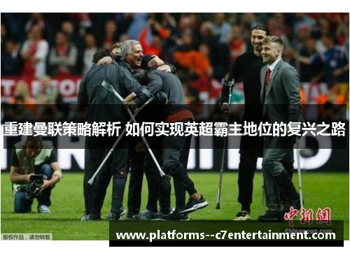 重建曼联策略解析 如何实现英超霸主地位的复兴之路