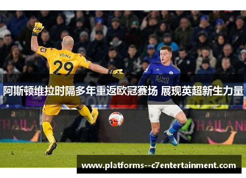 阿斯顿维拉时隔多年重返欧冠赛场 展现英超新生力量