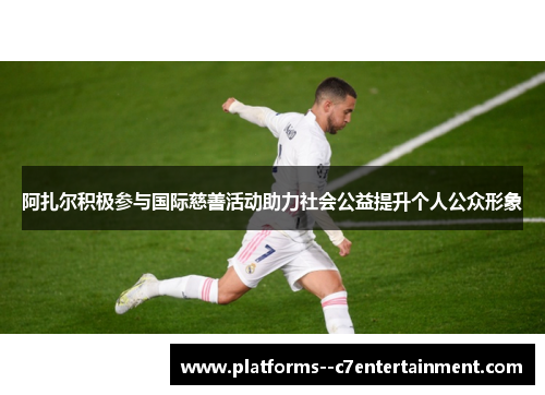阿扎尔积极参与国际慈善活动助力社会公益提升个人公众形象