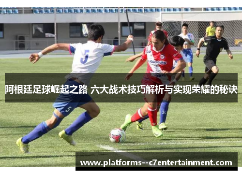 阿根廷足球崛起之路 六大战术技巧解析与实现荣耀的秘诀