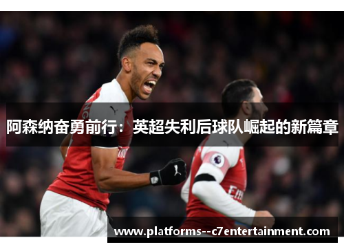 阿森纳奋勇前行：英超失利后球队崛起的新篇章