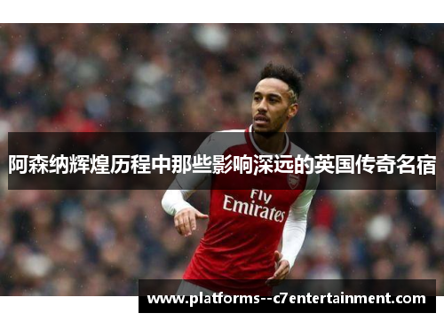 阿森纳辉煌历程中那些影响深远的英国传奇名宿