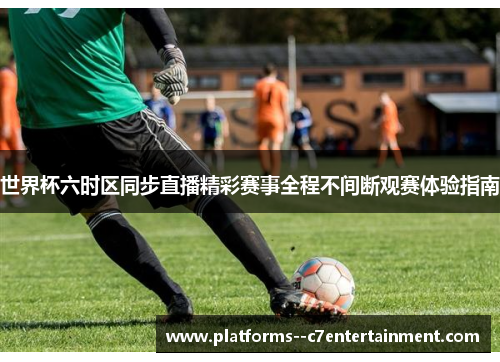 世界杯六时区同步直播精彩赛事全程不间断观赛体验指南 世界杯六时区同步直播精彩赛事全程不间断观赛体验指南