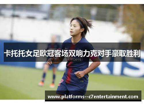 卡托托女足欧冠客场双响力克对手豪取胜利 卡托托女足欧冠客场双响力克对手豪取胜利