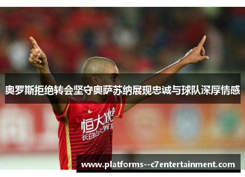 奥罗斯拒绝转会坚守奥萨苏纳展现忠诚与球队深厚情感