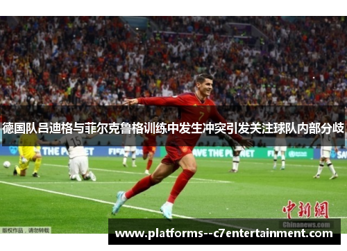 德国队吕迪格与菲尔克鲁格训练中发生冲突引发关注球队内部分歧 德国队吕迪格与菲尔克鲁格训练中发生冲突引发关注球队内部分歧