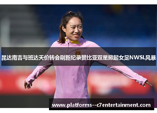 昆达南吉与班达天价转会刷新纪录赞比亚双星掀起女足NWSL风暴 昆达南吉与班达天价转会刷新纪录赞比亚双星掀起女足NWSL风暴