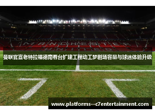 曼联官宣老特拉福德南看台扩建工程动工梦剧场容量与球迷体验升级 曼联官宣老特拉福德南看台扩建工程动工梦剧场容量与球迷体验升级