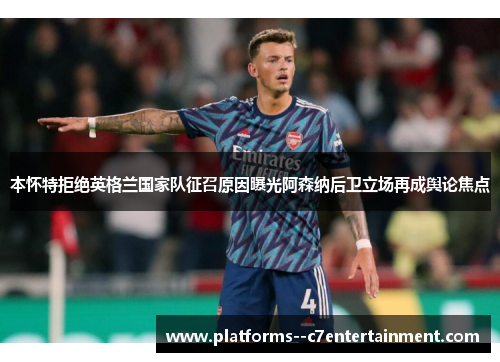 本怀特拒绝英格兰国家队征召原因曝光阿森纳后卫立场再成舆论焦点 本怀特拒绝英格兰国家队征召原因曝光阿森纳后卫立场再成舆论焦点