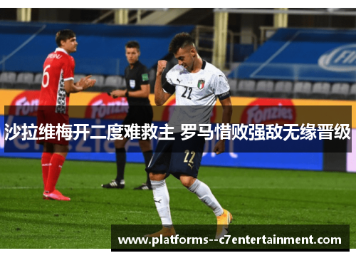 沙拉维梅开二度难救主 罗马惜败强敌无缘晋级 沙拉维梅开二度难救主 罗马惜败强敌无缘晋级