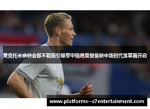 麦克托米奈转会那不勒斯引爆意甲格局重塑曼联中场时代落幕篇开启 麦克托米奈转会那不勒斯引爆意甲格局重塑曼联中场时代落幕篇开启